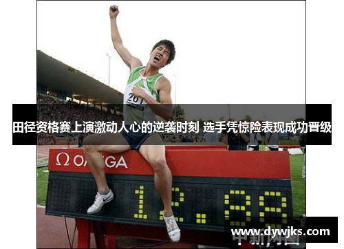 田径资格赛上演激动人心的逆袭时刻 选手凭惊险表现成功晋级
