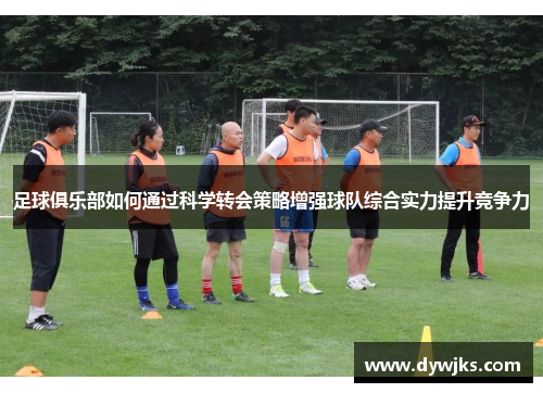 足球俱乐部如何通过科学转会策略增强球队综合实力提升竞争力
